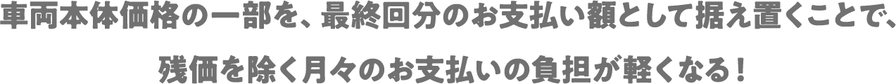 車両本体価格の一部を、最終回分のお支払い額として据え置くことで、残価を除く月々のお支払いの負担が軽くなる！